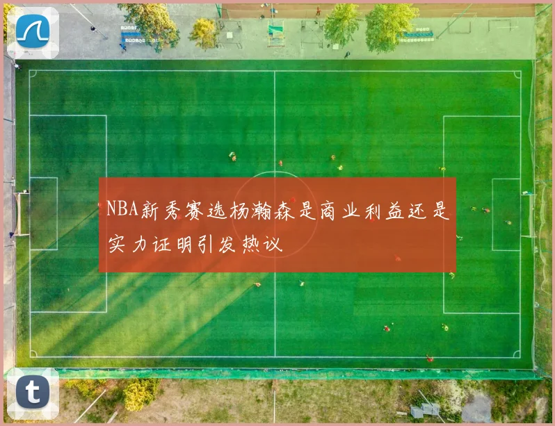 NBA新秀赛选杨瀚森是商业利益还是实力证明引发热议