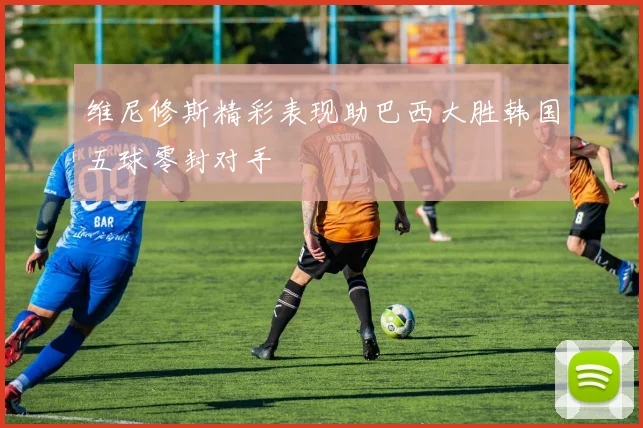 维尼修斯精彩表现助巴西大胜韩国五球零封对手