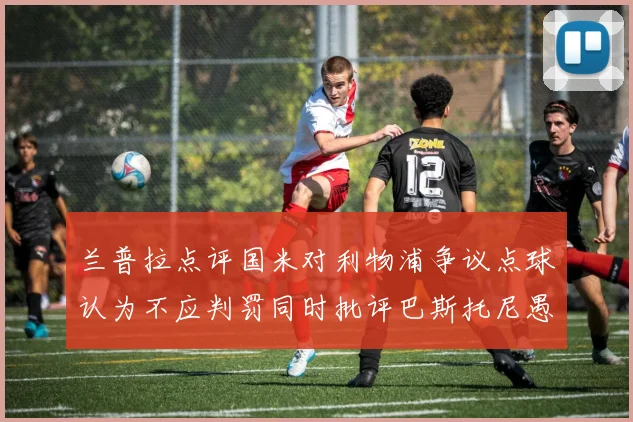 兰普拉点评国米对利物浦争议点球认为不应判罚同时批评巴斯托尼愚蠢拉拽动作