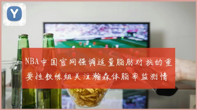 NBA中国官网强调适量脂肪对抗的重要性教练组关注瀚森体脂率监测情况