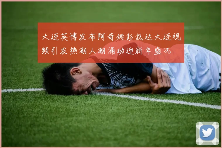 大连英博发布阿奇姆彭抵达大连视频引发热潮人潮涌动迎新年盛况