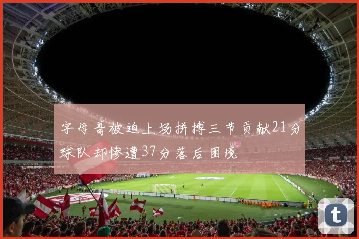 字母哥被迫上场拼搏三节贡献21分球队却惨遭37分落后困境