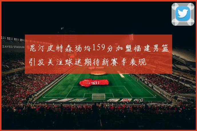 昆汀皮特森场均159分加盟福建男篮引发关注球迷期待新赛季表现