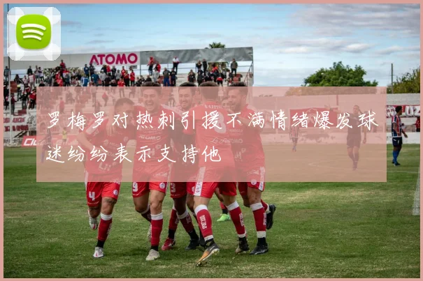 罗梅罗对热刺引援不满情绪爆发球迷纷纷表示支持他
