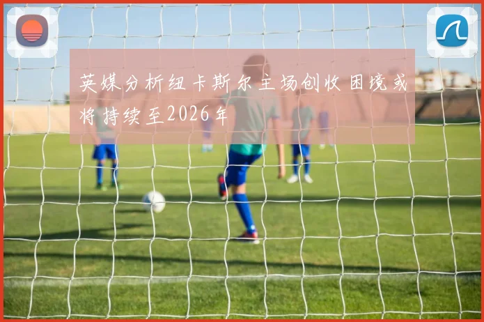 英媒分析纽卡斯尔主场创收困境或将持续至2026年