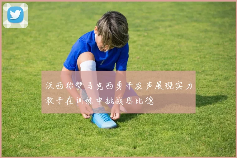沃西称赞马克西勇于发声展现实力敢于在训练中挑战恩比德
