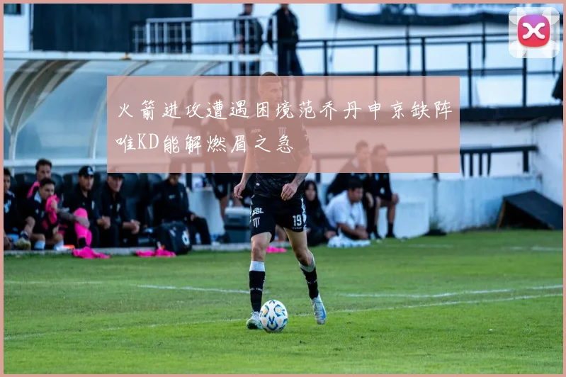 火箭进攻遭遇困境范乔丹申京缺阵唯KD能解燃眉之急