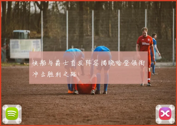 快船与爵士首发阵容揭晓哈登领衔冲击胜利之路