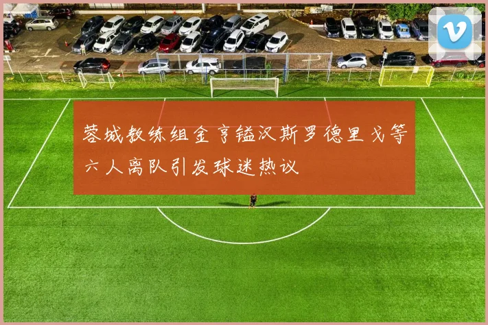 蓉城教练组金亨镒汉斯罗德里戈等六人离队引发球迷热议