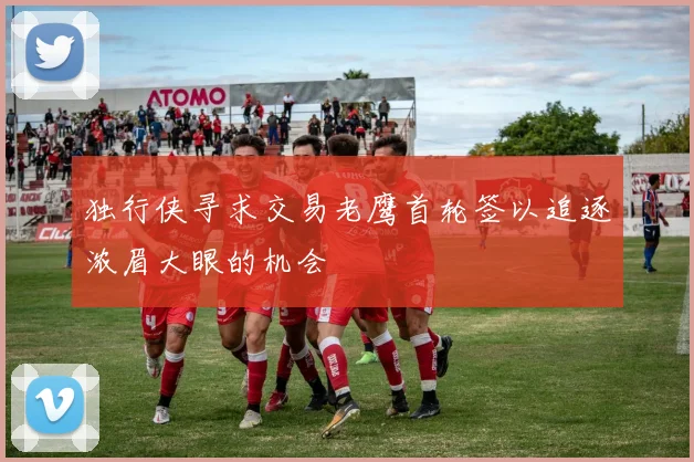 独行侠寻求交易老鹰首轮签以追逐浓眉大眼的机会