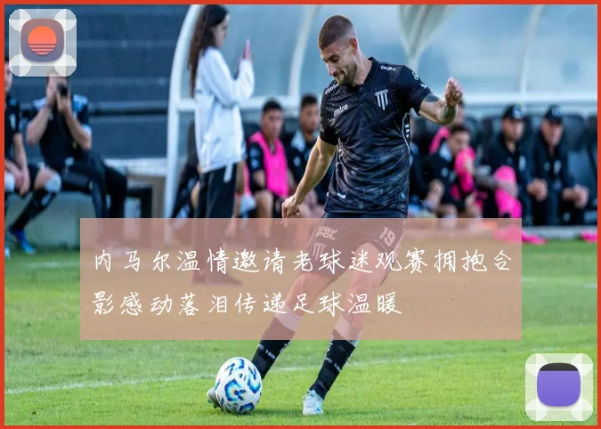 内马尔温情邀请老球迷观赛拥抱合影感动落泪传递足球温暖