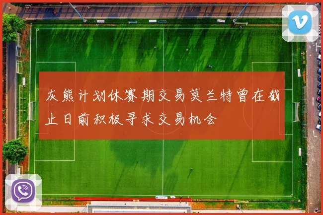 灰熊计划休赛期交易莫兰特曾在截止日前积极寻求交易机会