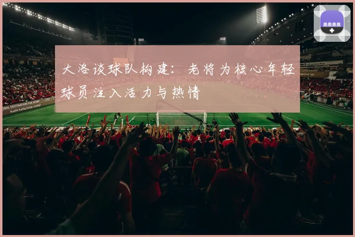 大洛谈球队构建：老将为核心年轻球员注入活力与热情