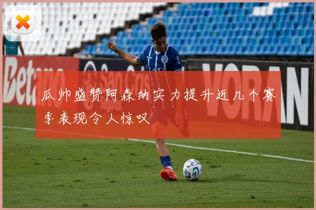 瓜帅盛赞阿森纳实力提升近几个赛季表现令人惊叹