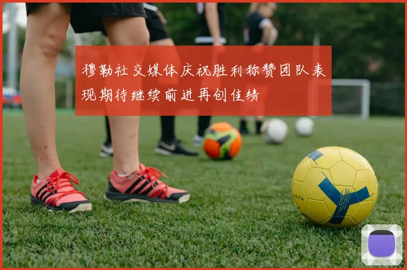 穆勒社交媒体庆祝胜利称赞团队表现期待继续前进再创佳绩