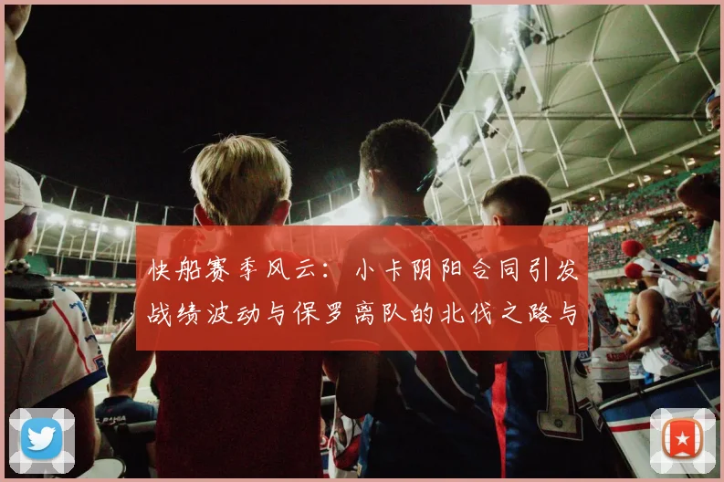 快船赛季风云：小卡阴阳合同引发战绩波动与保罗离队的北伐之路与哈登的去向探讨