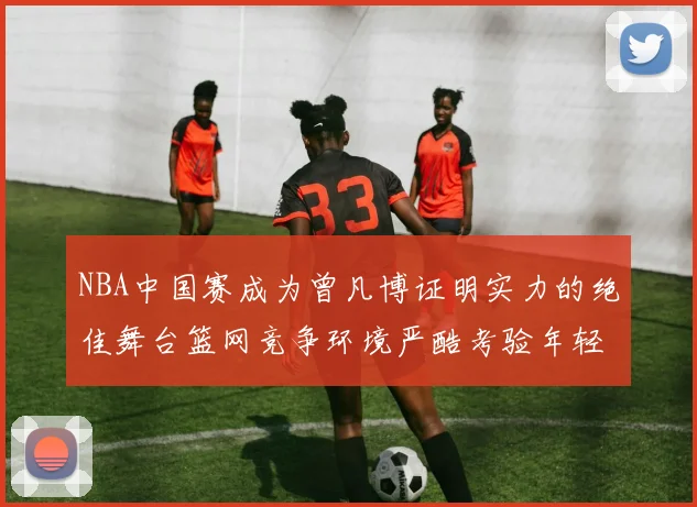 NBA中国赛成为曾凡博证明实力的绝佳舞台篮网竞争环境严酷考验年轻球员