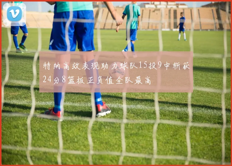 特纳高效表现助力球队15投9中斩获24分8篮板正负值全队最高