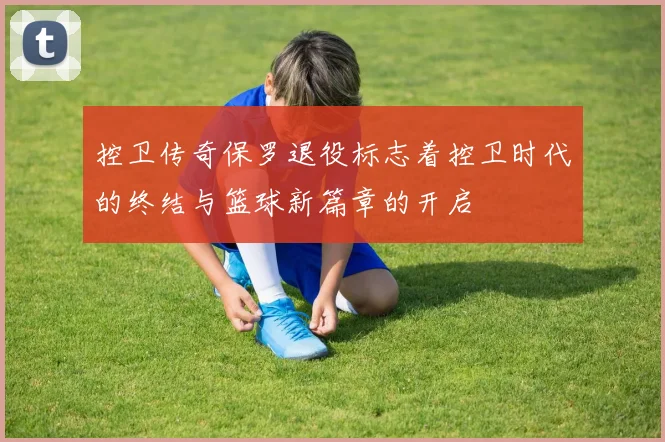 控卫传奇保罗退役标志着控卫时代的终结与篮球新篇章的开启