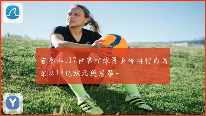 曾参加U17世界杯球员身价排行内马尔以18亿欧元稳居第一