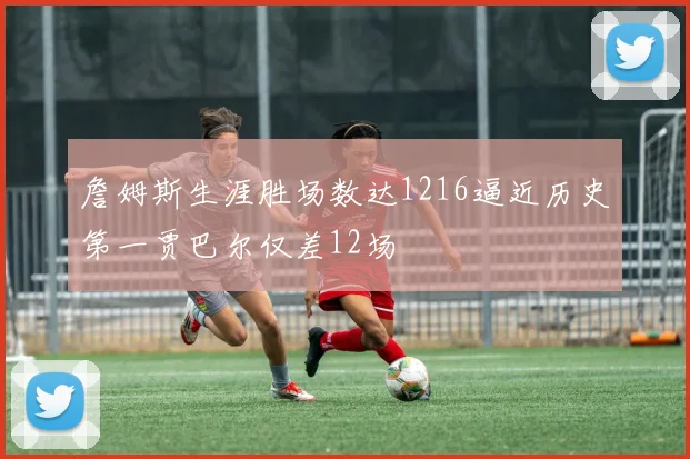 詹姆斯生涯胜场数达1216逼近历史第一贾巴尔仅差12场