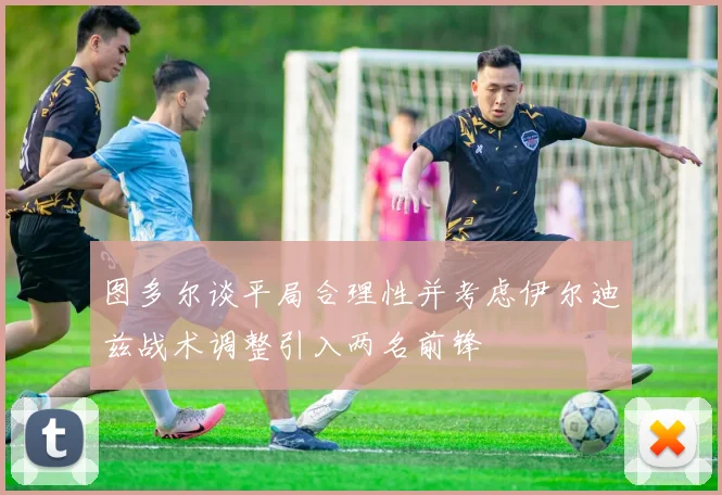 图多尔谈平局合理性并考虑伊尔迪兹战术调整引入两名前锋