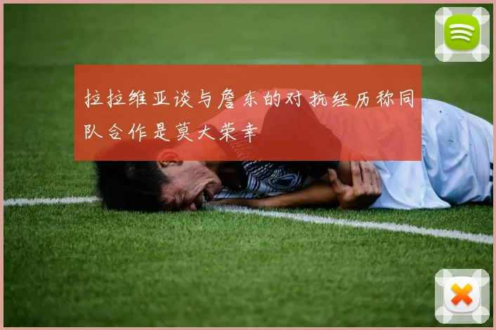 拉拉维亚谈与詹东的对抗经历称同队合作是莫大荣幸