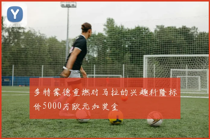 多特蒙德重燃对马拉的兴趣科隆标价5000万欧元加奖金