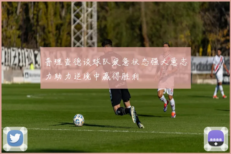 普理查德谈球队疲惫状态强大意志力助力逆境中赢得胜利