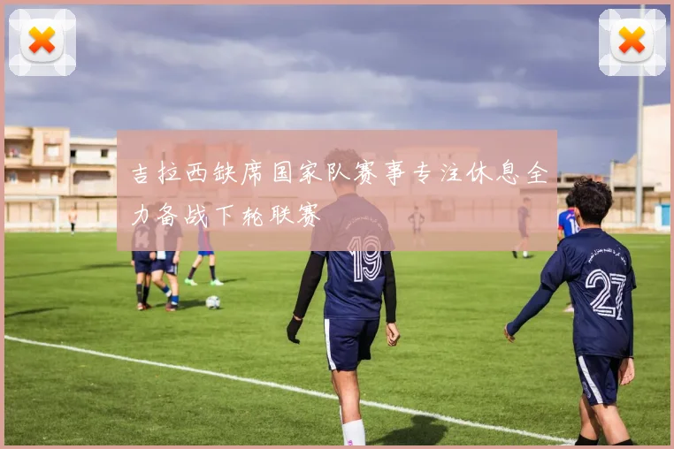 吉拉西缺席国家队赛事专注休息全力备战下轮联赛