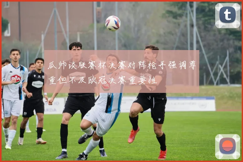 瓜帅谈联赛杯决赛对阵枪手强调尊重但不及欧冠决赛重要性