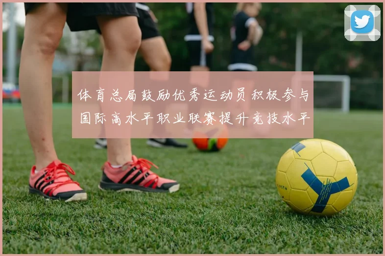 体育总局鼓励优秀运动员积极参与国际高水平职业联赛提升竞技水平与发展机会