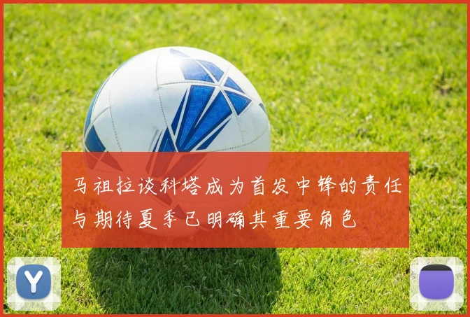 马祖拉谈科塔成为首发中锋的责任与期待夏季已明确其重要角色