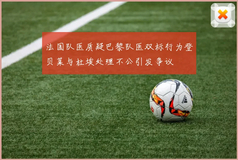 法国队医质疑巴黎队医双标行为登贝莱与杜埃处理不公引发争议