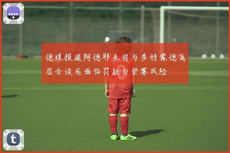 德媒报道阿德耶米将与多特蒙德高层会谈或面临罚款与禁赛风险