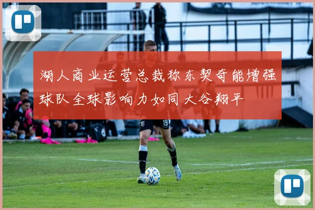 湖人商业运营总裁称东契奇能增强球队全球影响力如同大谷翔平