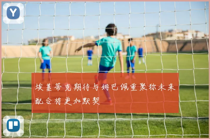 埃基蒂克期待与姆巴佩重聚称未来配合将更加默契