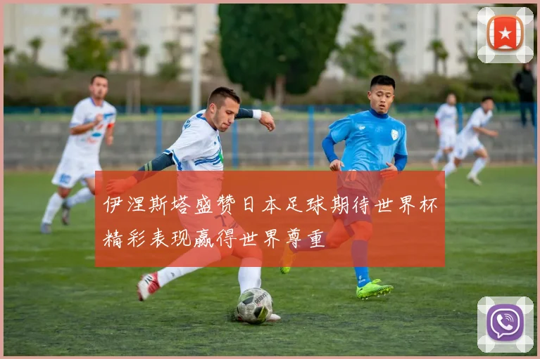 伊涅斯塔盛赞日本足球期待世界杯精彩表现赢得世界尊重