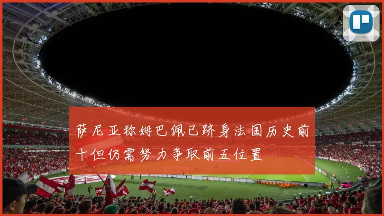 萨尼亚称姆巴佩已跻身法国历史前十但仍需努力争取前五位置
