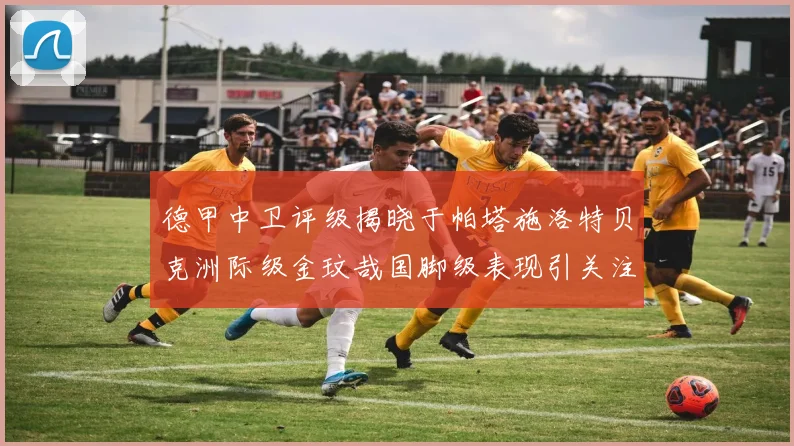 德甲中卫评级揭晓于帕塔施洛特贝克洲际级金玟哉国脚级表现引关注