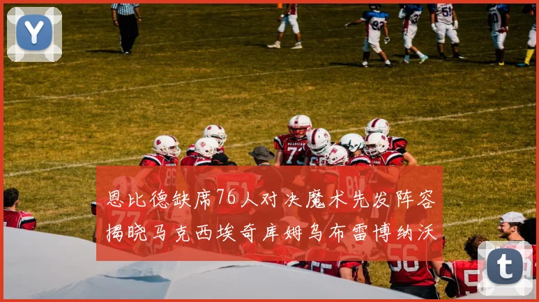 恩比德缺席76人对决魔术先发阵容揭晓马克西埃奇库姆乌布雷博纳沃克齐上阵