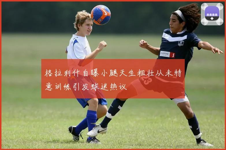 格拉利什自曝小腿天生粗壮从未特意训练引发球迷热议