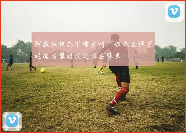 阿森纳状态下滑分析：领先后保守迟缓左翼进攻乏力成隐患