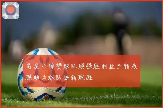 乌度卡称赞球队顽强胜利杜兰特表现助力球队逆转取胜