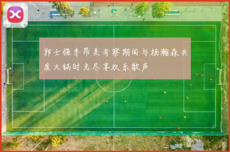 郭士强李昂美考察期间与杨瀚森共度火锅时光尽享欢乐歌声