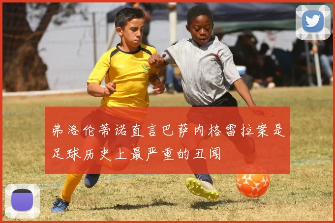 弗洛伦蒂诺直言巴萨内格雷拉案是足球历史上最严重的丑闻