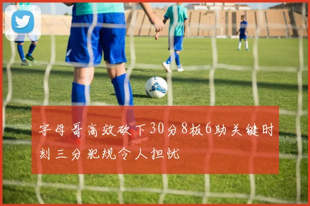 字母哥高效砍下30分8板6助关键时刻三分犯规令人担忧