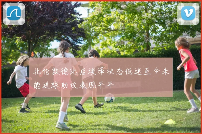 北伦敦德比后埃泽状态低迷至今未能进球助攻表现平平