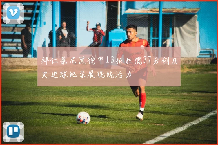 拜仁慕尼黑德甲13轮狂揽37分创历史进球纪录展现统治力