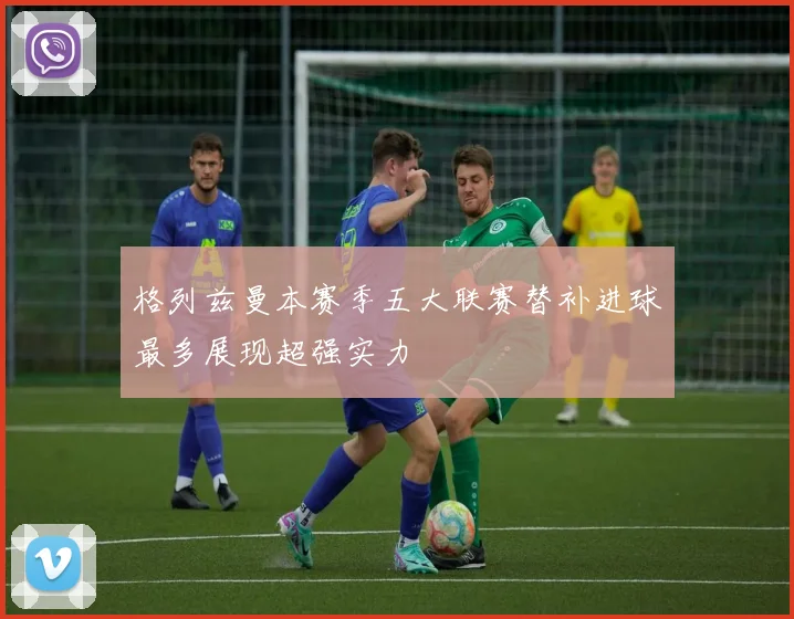 格列兹曼本赛季五大联赛替补进球最多展现超强实力